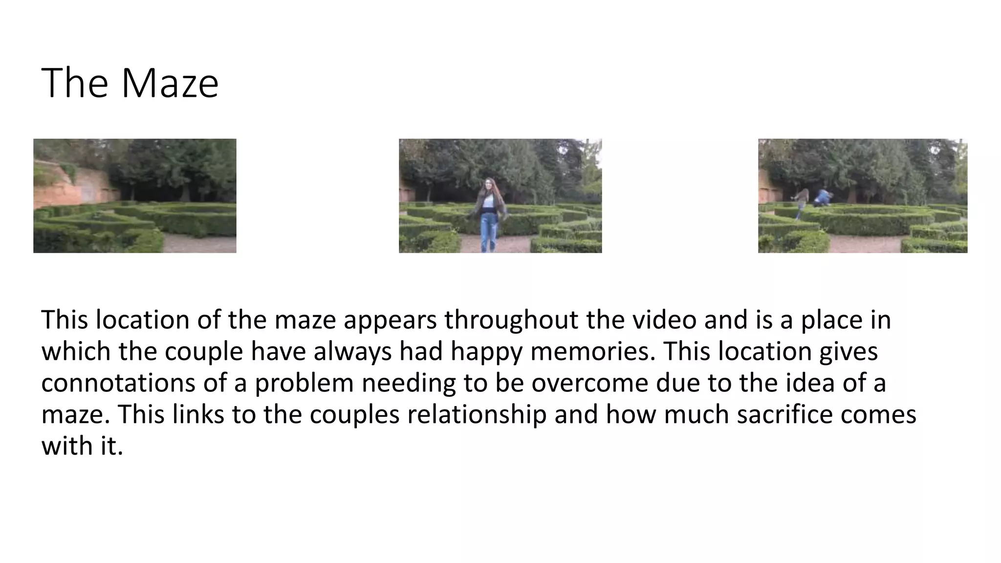 The Maze
This location of the maze appears throughout the video and is a place in
which the couple have always had happy memories. This location gives
connotations of a problem needing to be overcome due to the idea of a
maze. This links to the couples relationship and how much sacrifice comes
with it.
 