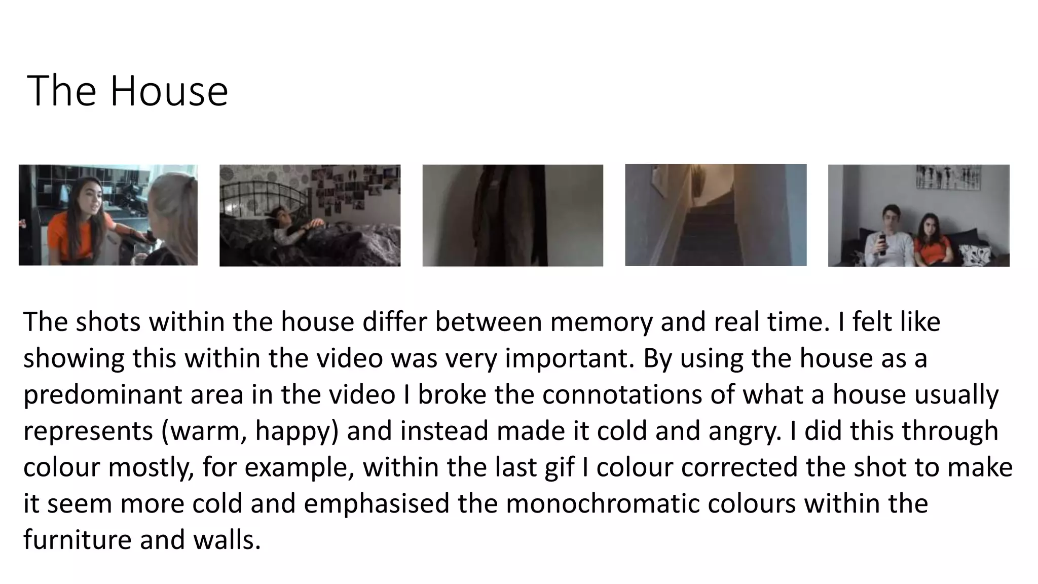 The House
The shots within the house differ between memory and real time. I felt like
showing this within the video was very important. By using the house as a
predominant area in the video I broke the connotations of what a house usually
represents (warm, happy) and instead made it cold and angry. I did this through
colour mostly, for example, within the last gif I colour corrected the shot to make
it seem more cold and emphasised the monochromatic colours within the
furniture and walls.
 