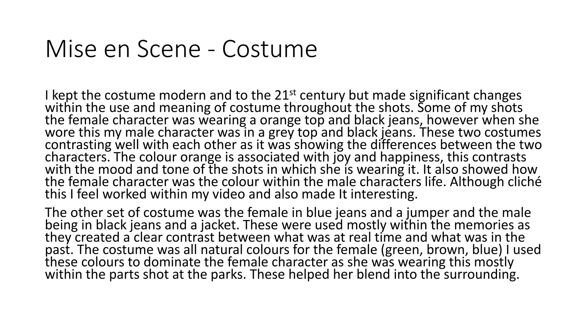 Mise en Scene - Costume
I kept the costume modern and to the 21st century but made significant changes
within the use and meaning of costume throughout the shots. Some of my shots
the female character was wearing a orange top and black jeans, however when she
wore this my male character was in a grey top and black jeans. These two costumes
contrasting well with each other as it was showing the differences between the two
characters. The colour orange is associated with joy and happiness, this contrasts
with the mood and tone of the shots in which she is wearing it. It also showed how
the female character was the colour within the male characters life. Although cliché
this I feel worked within my video and also made It interesting.
The other set of costume was the female in blue jeans and a jumper and the male
being in black jeans and a jacket. These were used mostly within the memories as
they created a clear contrast between what was at real time and what was in the
past. The costume was all natural colours for the female (green, brown, blue) I used
these colours to dominate the female character as she was wearing this mostly
within the parts shot at the parks. These helped her blend into the surrounding.
 