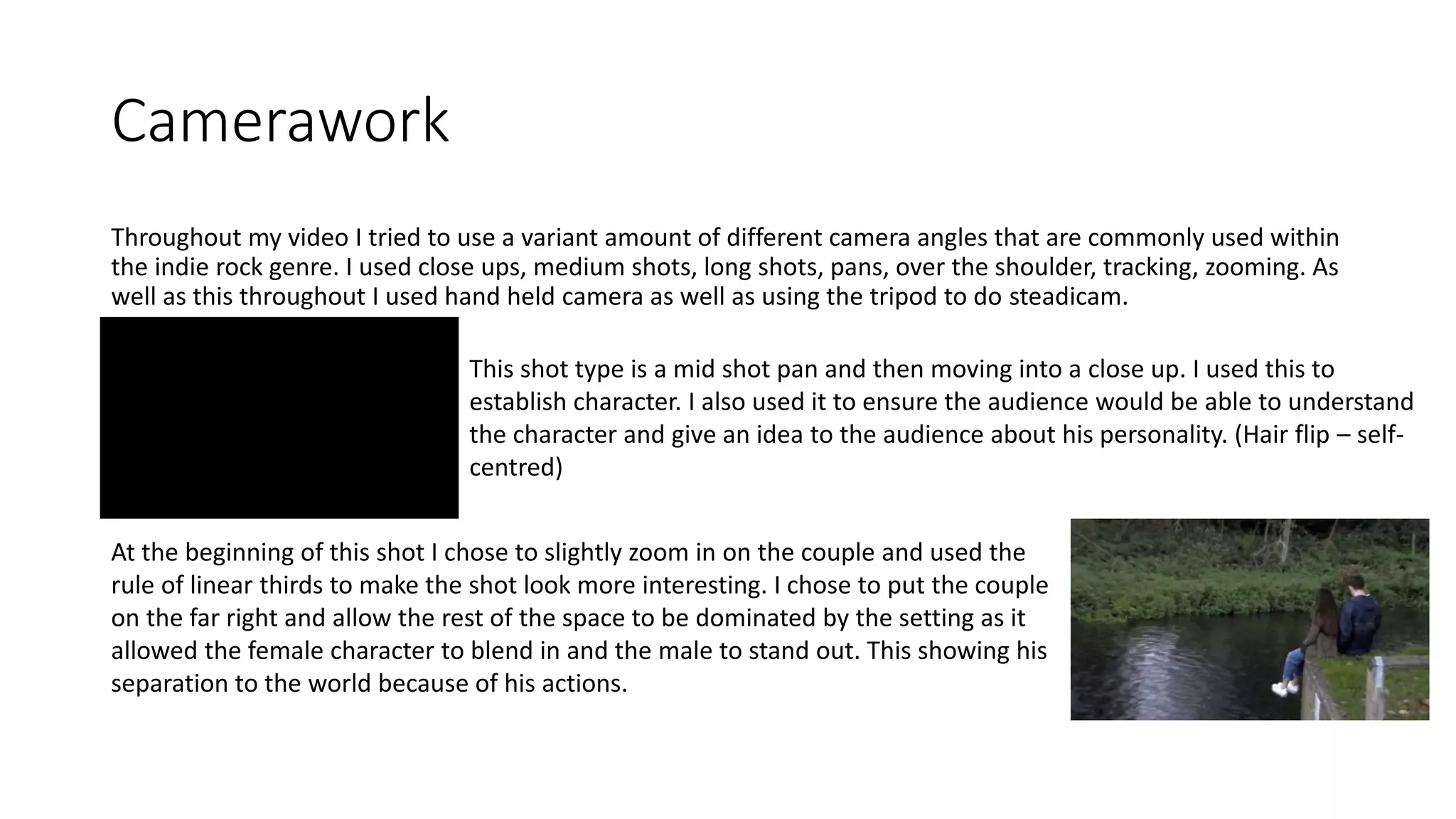 Camerawork
Throughout my video I tried to use a variant amount of different camera angles that are commonly used within
the indie rock genre. I used close ups, medium shots, long shots, pans, over the shoulder, tracking, zooming. As
well as this throughout I used hand held camera as well as using the tripod to do steadicam.
This shot type is a mid shot pan and then moving into a close up. I used this to
establish character. I also used it to ensure the audience would be able to understand
the character and give an idea to the audience about his personality. (Hair flip – self-
centred)
At the beginning of this shot I chose to slightly zoom in on the couple and used the
rule of linear thirds to make the shot look more interesting. I chose to put the couple
on the far right and allow the rest of the space to be dominated by the setting as it
allowed the female character to blend in and the male to stand out. This showing his
separation to the world because of his actions.
 
