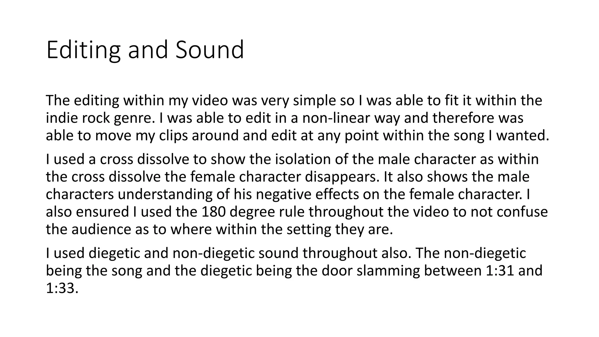 Editing and Sound
The editing within my video was very simple so I was able to fit it within the
indie rock genre. I was able to edit in a non-linear way and therefore was
able to move my clips around and edit at any point within the song I wanted.
I used a cross dissolve to show the isolation of the male character as within
the cross dissolve the female character disappears. It also shows the male
characters understanding of his negative effects on the female character. I
also ensured I used the 180 degree rule throughout the video to not confuse
the audience as to where within the setting they are.
I used diegetic and non-diegetic sound throughout also. The non-diegetic
being the song and the diegetic being the door slamming between 1:31 and
1:33.
 