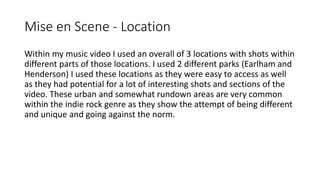 Mise en Scene - Location
Within my music video I used an overall of 3 locations with shots within
different parts of those...