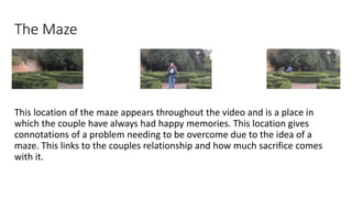 The Maze
This location of the maze appears throughout the video and is a place in
which the couple have always had happy m...