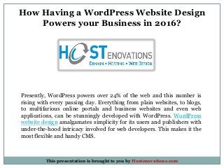 How Having a WordPress Website Design
Powers your Business in 2016?
Presently, WordPress powers over 24% of the web and this number is
rising with every passing day. Everything from plain websites, to blogs,
to multifarious online portals and business websites and even web
applications, can be stunningly developed with WordPress. WordPress
website design amalgamates simplicity for its users and publishers with
under-the-hood intricacy involved for web developers. This makes it the
most flexible and handy CMS.
This presentation is brought to you by Hostenovations.com
 