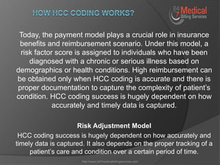 Today, the payment model plays a crucial role in insurance
benefits and reimbursement scenario. Under this model, a
risk factor score is assigned to individuals who have been
diagnosed with a chronic or serious illness based on
demographics or health conditions. High reimbursement can
be obtained only when HCC coding is accurate and there is
proper documentation to capture the complexity of patient’s
condition. HCC coding success is hugely dependent on how
accurately and timely data is captured.
Risk Adjustment Model
HCC coding success is hugely dependent on how accurately and
timely data is captured. It also depends on the proper tracking of a
patient’s care and condition over a certain period of time.
http://www.247medicalbillingservices.com
 