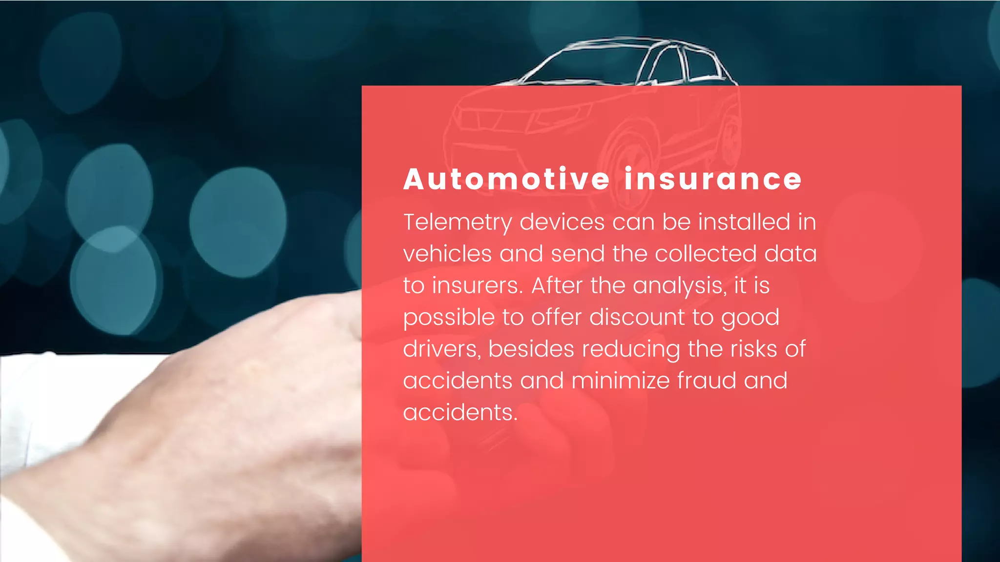 Telemetry devices can be installed in
vehicles and send the collected data
to insurers. After the analysis, it is
possible to offer discount to good
drivers, besides reducing the risks of
accidents and minimize fraud and
accidents.
Automotive insurance
 
