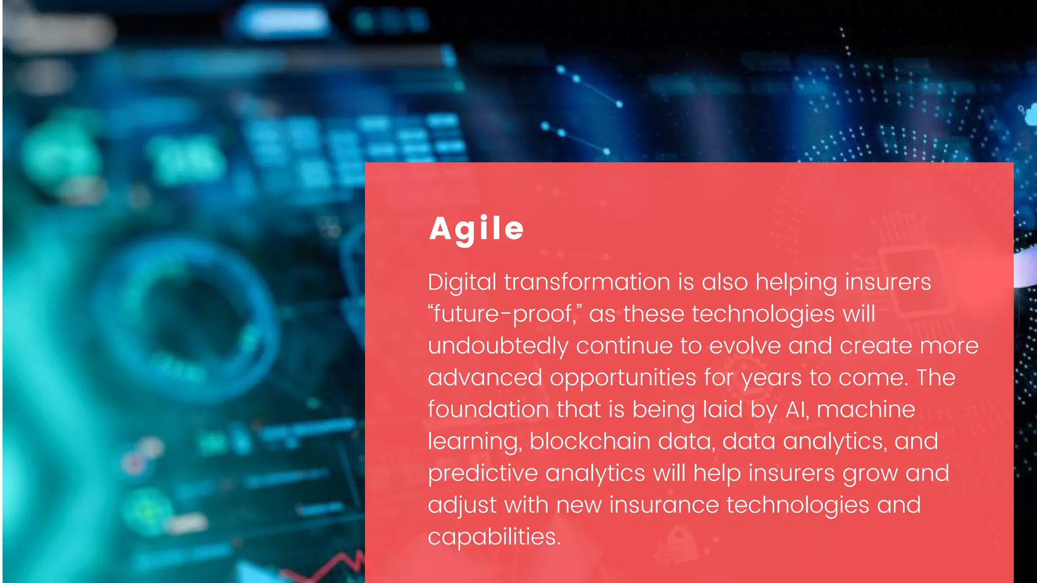 Digital transformation is also helping insurers
“future-proof,” as these technologies will
undoubtedly continue to evolve and create more
advanced opportunities for years to come. The
foundation that is being laid by AI, machine
learning, blockchain data, data analytics, and
predictive analytics will help insurers grow and
adjust with new insurance technologies and
capabilities.
Agile
 