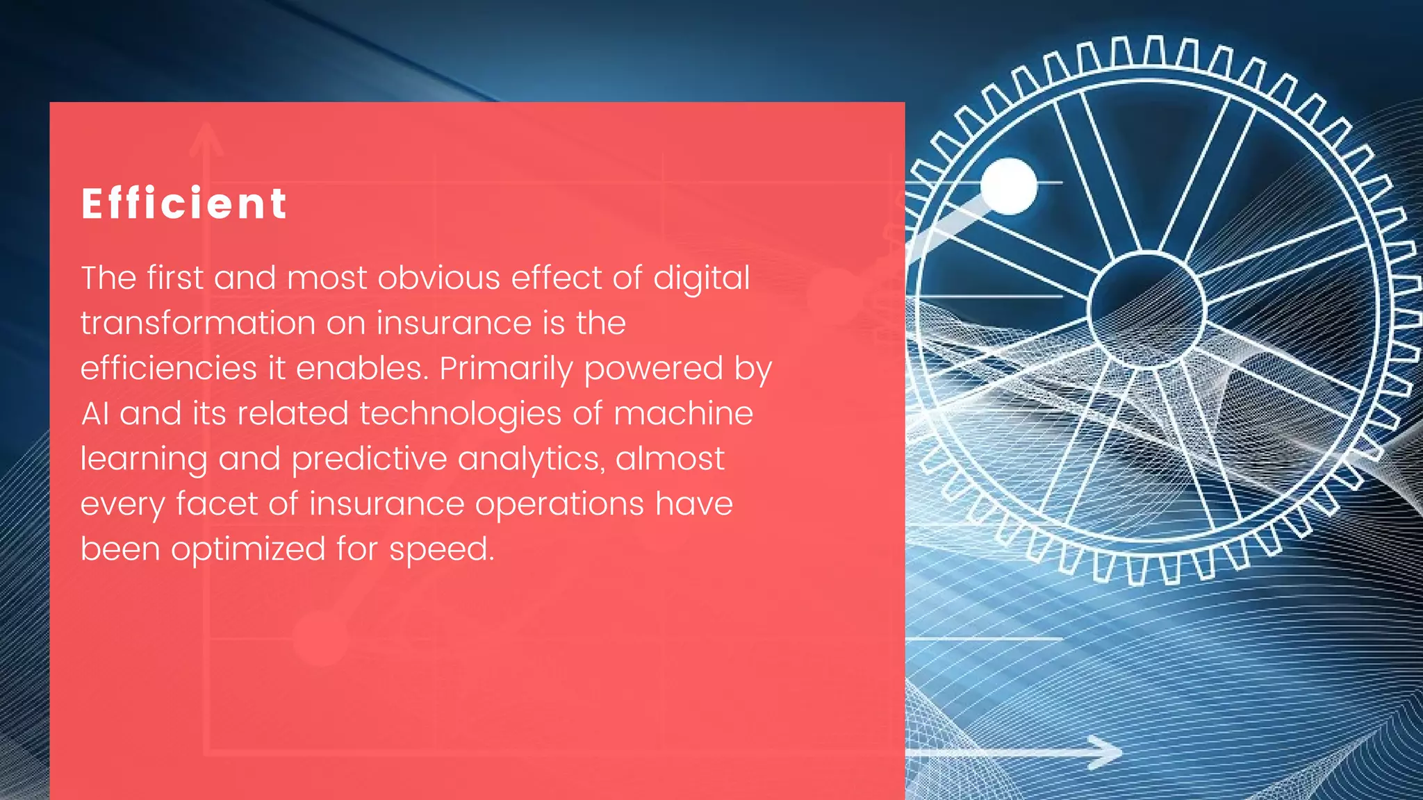 The first and most obvious effect of digital
transformation on insurance is the
efficiencies it enables. Primarily powered by
AI and its related technologies of machine
learning and predictive analytics, almost
every facet of insurance operations have
been optimized for speed.
Efficient
 