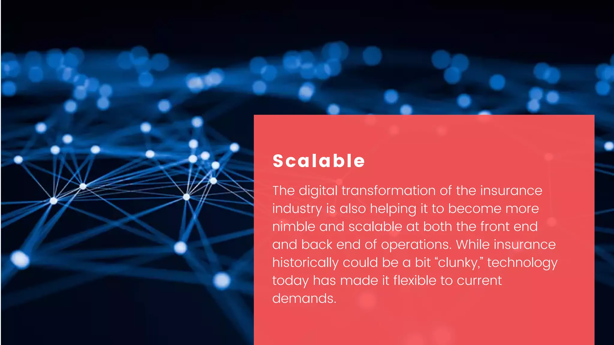 The digital transformation of the insurance
industry is also helping it to become more
nimble and scalable at both the front end
and back end of operations. While insurance
historically could be a bit “clunky,” technology
today has made it flexible to current
demands.
Scalable
 