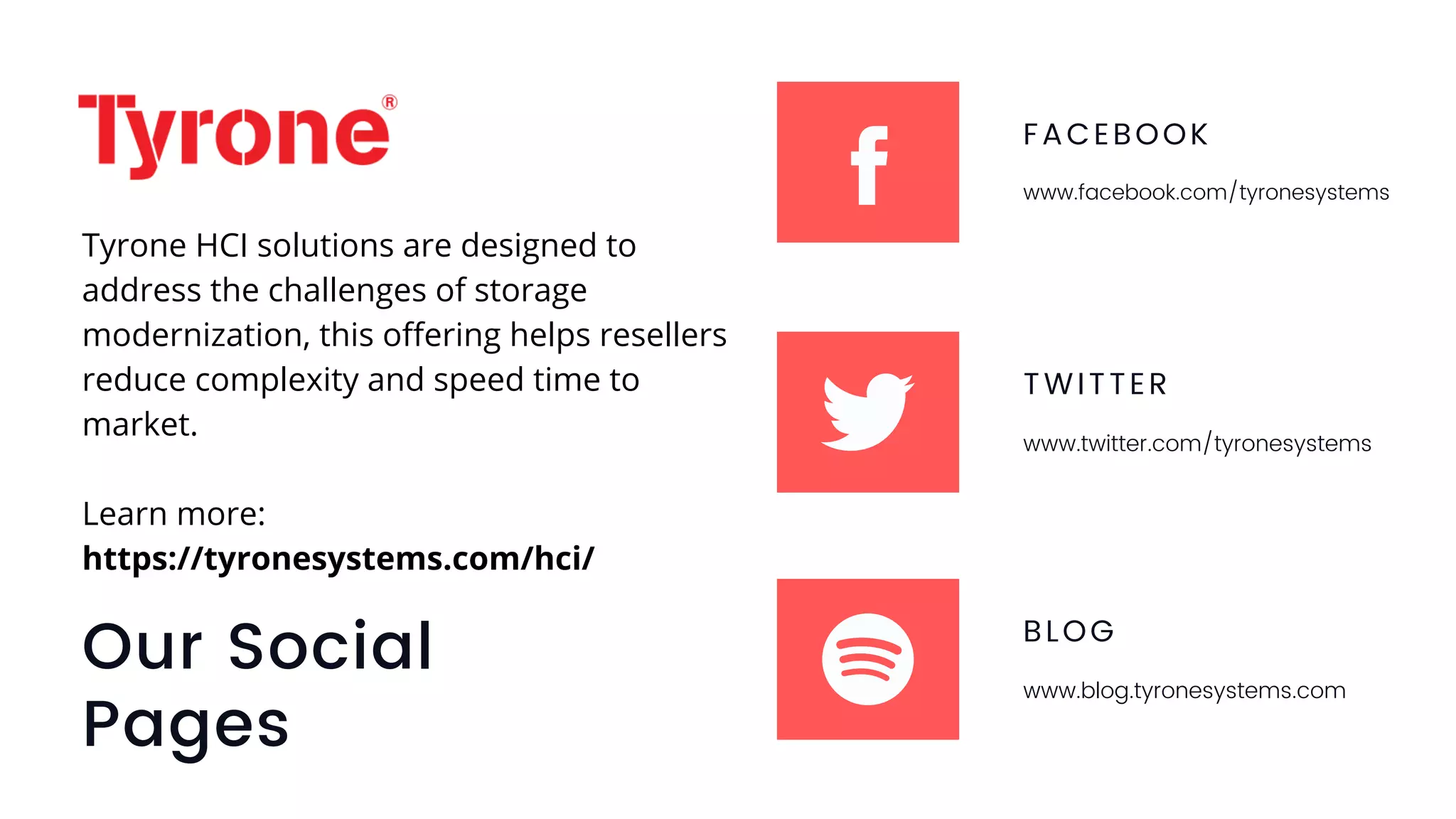 Our Social
Pages
FACEBOOK
www.facebook.com/tyronesystems
TWITTER
www.twitter.com/tyronesystems
BLOG
www.blog.tyronesystems.com
Tyrone HCI solutions are designed to
address the challenges of storage
modernization, this offering helps resellers
reduce complexity and speed time to
market.
Learn more:
https://tyronesystems.com/hci/
 