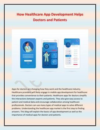 How Healthcare App Development Helps
Doctors and Patients
Apps for doctors are changing how they work and the healthcare industry.
Healthcare providers will likely engage in mobile app development for healthcare
that provides convenience to their patients. Healthcare apps for doctors simplify
the interactions between experts and patients. They also give easy access to
patient and medical data and encourage collaboration among healthcare
professionals. Doctors can use many types of medical apps to solve different
problems. Understanding the healthcare app market is the first step to finding
answers. This blog will explain the basics of app development as well as the
importance of medical apps for doctors and patients.
 