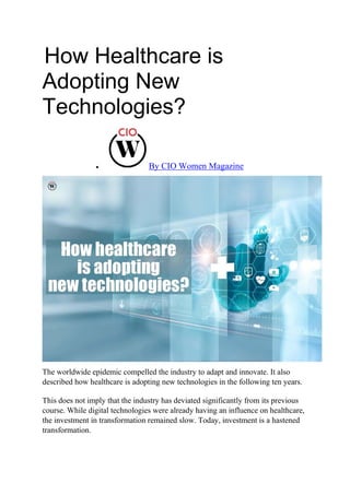 How Healthcare is
Adopting New
Technologies?
 By CIO Women Magazine
The worldwide epidemic compelled the industry to adapt and innovate. It also
described how healthcare is adopting new technologies in the following ten years.
This does not imply that the industry has deviated significantly from its previous
course. While digital technologies were already having an influence on healthcare,
the investment in transformation remained slow. Today, investment is a hastened
transformation.
 