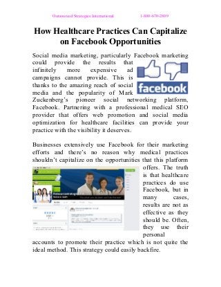 Outsourced Strategies International 1-800-670-2809
How Healthcare Practices Can Capitalize
on Facebook Opportunities
Social media marketing, particularly Facebook marketing
could provide the results that
infinitely more expensive ad
campaigns cannot provide. This is
thanks to the amazing reach of social
media and the popularity of Mark
Zuckenberg’s pioneer social networking platform,
Facebook. Partnering with a professional medical SEO
provider that offers web promotion and social media
optimization for healthcare facilities can provide your
practice with the visibility it deserves.
Businesses extensively use Facebook for their marketing
efforts and there’s no reason why medical practices
shouldn’t capitalize on the opportunities that this platform
offers. The truth
is that healthcare
practices do use
Facebook, but in
many cases,
results are not as
effective as they
should be. Often,
they use their
personal
accounts to promote their practice which is not quite the
ideal method. This strategy could easily backfire.
 