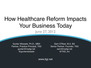 How Healthcare Reform Impacts
    Your Business Today
                            June 27, 2012


   Gunter Wessels, Ph.D., MBA                                 Sam O’Rear, M.A. BA
  Partner, Practice Principal, TIGI                        Senior Partner, Founder, TIGI
        gunter@mytigi.net                                        sam@mytigi.net
         @gunterwessels                                             @TIGI_Inc


                               www.tigi.net
                                © TIGI 2012 All rights reserved
 