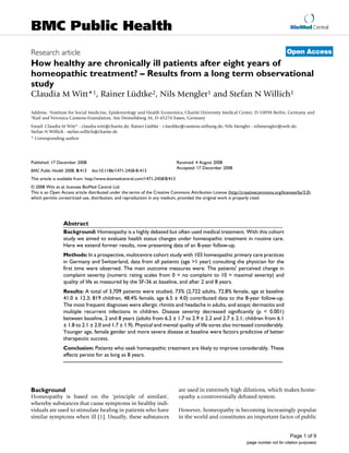 BioMed Central
Page 1 of 9
(page number not for citation purposes)
BMC Public Health
Open AccessResearch article
How healthy are chronically ill patients after eight years of
homeopathic treatment? – Results from a long term observational
study
Claudia M Witt*1, Rainer Lüdtke2, Nils Mengler1 and Stefan N Willich1
Address: 1Institute for Social Medicine, Epidemiology and Health Economics, Charité University Medical Center, D-10098 Berlin, Germany and
2Karl and Veronica Carstens-Foundation, Am Deimelsberg 36, D-45276 Essen, Germany
Email: Claudia M Witt* - claudia.witt@charite.de; Rainer Lüdtke - r.luedtke@carstens-stiftung.de; Nils Mengler - nilsmengler@web.de;
Stefan N Willich - stefan.willich@charite.de
* Corresponding author
Abstract
Background: Homeopathy is a highly debated but often used medical treatment. With this cohort
study we aimed to evaluate health status changes under homeopathic treatment in routine care.
Here we extend former results, now presenting data of an 8-year follow-up.
Methods: In a prospective, multicentre cohort study with 103 homeopathic primary care practices
in Germany and Switzerland, data from all patients (age >1 year) consulting the physician for the
first time were observed. The main outcome measures were: The patients' perceived change in
complaint severity (numeric rating scales from 0 = no complaint to 10 = maximal severity) and
quality of life as measured by the SF-36 at baseline, and after 2 and 8 years.
Results: A total of 3,709 patients were studied, 73% (2,722 adults, 72.8% female, age at baseline
41.0 ± 12.3; 819 children, 48.4% female, age 6.5 ± 4.0) contributed data to the 8-year follow-up.
The most frequent diagnoses were allergic rhinitis and headache in adults, and atopic dermatitis and
multiple recurrent infections in children. Disease severity decreased significantly (p < 0.001)
between baseline, 2 and 8 years (adults from 6.2 ± 1.7 to 2.9 ± 2.2 and 2.7 ± 2.1; children from 6.1
± 1.8 to 2.1 ± 2.0 and 1.7 ± 1.9). Physical and mental quality of life sores also increased considerably.
Younger age, female gender and more severe disease at baseline were factors predictive of better
therapeutic success.
Conclusion: Patients who seek homeopathic treatment are likely to improve considerably. These
effects persist for as long as 8 years.
Background
Homeopathy is based on the 'principle of similars',
whereby substances that cause symptoms in healthy indi-
viduals are used to stimulate healing in patients who have
similar symptoms when ill [1]. Usually, these substances
are used in extremely high dilutions, which makes home-
opathy a controversially debated system.
However, homeopathy is becoming increasingly popular
in the world and constitutes an important factor of public
Published: 17 December 2008
BMC Public Health 2008, 8:413 doi:10.1186/1471-2458-8-413
Received: 4 August 2008
Accepted: 17 December 2008
This article is available from: http://www.biomedcentral.com/1471-2458/8/413
© 2008 Witt et al; licensee BioMed Central Ltd.
This is an Open Access article distributed under the terms of the Creative Commons Attribution License (http://creativecommons.org/licenses/by/2.0),
which permits unrestricted use, distribution, and reproduction in any medium, provided the original work is properly cited.
 