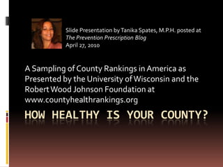 Slide Presentation by Tanika Spates, M.P.H. posted at
           The Prevention Prescription Blog
           April 27, 2010


A Sampling of County Rankings in America as
Presented by the University of Wisconsin and the
Robert Wood Johnson Foundation at
www.countyhealthrankings.org
HOW HEALTHY IS YOUR COUNTY?
 