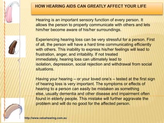Hearing is an important sensory function of every person. It
allows the person to properly communicate with others and lets
him/her become aware of his/her surroundings.

Experiencing hearing loss can be very stressful for a person. First
of all, the person will have a hard time communicating efficiently
with others. This inability to express his/her feelings will lead to
frustration, anger, and irritability. If not treated
immediately, hearing loss can ultimately lead to
isolation, depression, social rejection and withdrawal from social
situations.

Having your hearing – or your loved one’s – tested at the first sign
of hearing loss is very important. The symptoms or effects of
hearing to a person can easily be mistaken as something
else, usually dementia and other disease and impairment often
found in elderly people. This mistake will further aggravate the
problem and will do no good for the affected person.
 