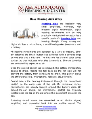 How Hearing Aids Work
                            Hearing aids are basically very
                            small amplifiers. However, with
                            modern digital technology, digital
                            hearing instruments can be very
                            precisely manipulated to customize a
                            specific patient’s hearing loss and
                            hearing lifestyle. Every analog and
digital aid has a microphone, a small loudspeaker (receiver), and
a battery.

All hearing instruments are powered by a zinc-air battery. Zinc-
air batteries are small, button-like batteries with a beveled edge
on one side and a flat side. The flat side has a small color coded
sticker tab that indicates what size battery it is. Zinc-air batteries
are activated by exposure to air.

Once the colored sticker tab is removed, the battery immediately
begins to drain. Placing the tab back on the flat side will not
prevent the battery from continuing to drain. This power allows
the other parts (e.g., microphone, receiver, etc.) to work.

Sound enters the hearing instrument through the microphone
port(s) on the outer case of the aid. On in-the-ear styles,
microphones are usually located around the battery door. On
behind-the-ear styles, the microphone port(s) are typically
located near the top of the aid where the instrument sits over the
ear.

Incoming sound waves are converted to an electric signal,
amplified, and converted back into an audible sound. The
                          Website : HaveBetterHearing
                        Blog : Hearing-Aids-Lancaster-PA
                              Phone : 717-271-7019
 