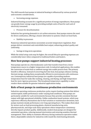 The shift towards heat pumps in industrial heating is influenced by various practical
and economic considerations.
• Increasing energy expenses
Industrial heating accounts for a significant portion of energy expenditures. Heat pumps
can greatly lower energy usage by providing multiple units of heat for each unit of
electricity consumed.
• Pressure for decarbonization
Industries face growing demands to cut carbon emissions. Heat pumps remove the need
for direct combustion, offering a cleaner alternative to systems reliant on fossil fuels.
• Stability in processes
Numerous industrial operations necessitate accurate temperature regulation. Heat
pumps deliver consistent and controllable heat output, enhancing product quality and
uniformity.
• Savings in long-term operations
While the initial setup costs may be higher, the overall lifecycle operating expenses are
considerably lower when compared to traditional boilers and heaters.
How heat pumps support industrial heating processes
Heat pumps operate on a thermodynamic cycle that transfers heat from a lower
temperature source to a higher temperature sink. In industrial applications, this enables
the conversion of waste heat or ambient energy into usable process heat. The primary
benefit is efficiency. Instead of converting fuel into heat, heat pumps enhance existing
thermal energy, making them exceptionally efficient in environments with continuous
use. Contemporary industrial heat pumps are capable of providing medium-
temperature heat for tasks like washing, cleaning, and drying; and high-temperature
heat for more rigorous processes. This broadened temperature capability is what
renders them suitable for genuine industrial applications today.
Role of heat pumps in continuous production environments
Industries operating continuous production cycles require heating systems that deliver
uninterrupted, stable performance under varying load conditions. Heat pumps are
particularly suitable for such environments because they provide consistent thermal
output with high operational reliability. Unlike combustion-based systems, which may
experience efficiency fluctuations due to fuel variation or maintenance downtime, heat
pumps maintain steady performance over long operating hours. This makes them ideal
for sectors such as food processing plants, chemical manufacturing units,
pharmaceuticals, and large-scale dairy operations where temperature consistency
directly impacts product quality. Additionally, modern heat pumps are designed for
automated operation, reducing manual intervention and ensuring seamless thermal
management. Their ability to maintain efficiency during continuous operation makes
them a dependable solution for industries with round-the-clock heating demands.
 