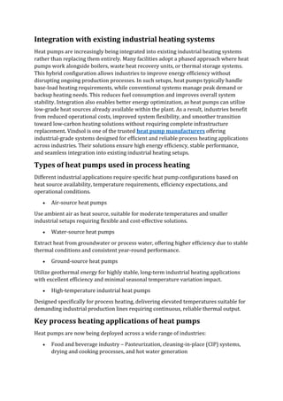 Integration with existing industrial heating systems
Heat pumps are increasingly being integrated into existing industrial heating systems
rather than replacing them entirely. Many facilities adopt a phased approach where heat
pumps work alongside boilers, waste heat recovery units, or thermal storage systems.
This hybrid configuration allows industries to improve energy efficiency without
disrupting ongoing production processes. In such setups, heat pumps typically handle
base-load heating requirements, while conventional systems manage peak demand or
backup heating needs. This reduces fuel consumption and improves overall system
stability. Integration also enables better energy optimization, as heat pumps can utilize
low-grade heat sources already available within the plant. As a result, industries benefit
from reduced operational costs, improved system flexibility, and smoother transition
toward low-carbon heating solutions without requiring complete infrastructure
replacement. Vindsol is one of the trusted heat pump manufacturers offering
industrial-grade systems designed for efficient and reliable process heating applications
across industries. Their solutions ensure high energy efficiency, stable performance,
and seamless integration into existing industrial heating setups.
Types of heat pumps used in process heating
Different industrial applications require specific heat pump configurations based on
heat source availability, temperature requirements, efficiency expectations, and
operational conditions.
• Air-source heat pumps
Use ambient air as heat source, suitable for moderate temperatures and smaller
industrial setups requiring flexible and cost-effective solutions.
• Water-source heat pumps
Extract heat from groundwater or process water, offering higher efficiency due to stable
thermal conditions and consistent year-round performance.
• Ground-source heat pumps
Utilize geothermal energy for highly stable, long-term industrial heating applications
with excellent efficiency and minimal seasonal temperature variation impact.
• High-temperature industrial heat pumps
Designed specifically for process heating, delivering elevated temperatures suitable for
demanding industrial production lines requiring continuous, reliable thermal output.
Key process heating applications of heat pumps
Heat pumps are now being deployed across a wide range of industries:
• Food and beverage industry – Pasteurization, cleaning-in-place (CIP) systems,
drying and cooking processes, and hot water generation
 
