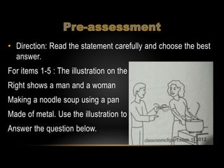 • Direction: Read the statement carefully and choose the best
answer.
For items 1-5 : The illustration on the
Right shows a man and a woman
Making a noodle soup using a pan
Made of metal. Use the illustration to
Answer the question below.
 