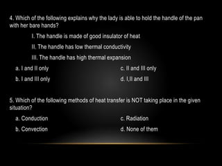 4. Which of the following explains why the lady is able to hold the handle of the pan
with her bare hands?
I. The handle is made of good insulator of heat
II. The handle has low thermal conductivity
III. The handle has high thermal expansion
a. I and II only c. II and III only
b. I and III only d. I,II and III
5. Which of the following methods of heat transfer is NOT taking place in the given
situation?
a. Conduction c. Radiation
b. Convection d. None of them
 