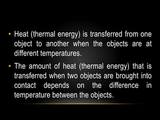 • Heat (thermal energy) is transferred from one
object to another when the objects are at
different temperatures.
• The amount of heat (thermal energy) that is
transferred when two objects are brought into
contact depends on the difference in
temperature between the objects.
 