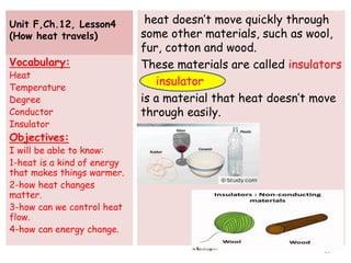 Unit F,Ch.12, Lesson4
(How heat travels)
heat doesn’t move quickly through
some other materials, such as wool,
fur, cotton and wood.
These materials are called insulators
is a material that heat doesn’t move
through easily.
Vocabulary:
Heat
Temperature
Degree
Conductor
Insulator
Objectives:
I will be able to know:
1-heat is a kind of energy
that makes things warmer.
2-how heat changes
matter.
3-how can we control heat
flow.
4-how can energy change.
15
insulator
 