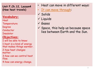Unit F,Ch.12, Lesson4
(How heat travels)
• Heat can move in different ways:
• It can move through:
 Solids
 Liquids
 Gases
 Space, this help us because space
lies between Earth and the Sun.
Vocabulary:
Heat
Temperature
Degree
Conductor
Insulator
Objectives:
I will be able to know:
1-heat is a kind of energy
that makes things warmer.
2-how heat changes
matter.
3-how can we control heat
flow.
4-how can energy change.
4
 