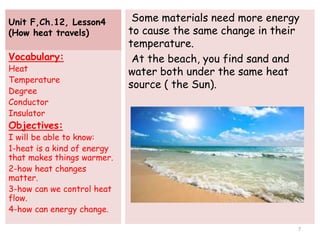 Unit F,Ch.12, Lesson4
(How heat travels)
Some materials need more energy
to cause the same change in their
temperature.
At the beach, you find sand and
water both under the same heat
source ( the Sun).
Vocabulary:
Heat
Temperature
Degree
Conductor
Insulator
Objectives:
I will be able to know:
1-heat is a kind of energy
that makes things warmer.
2-how heat changes
matter.
3-how can we control heat
flow.
4-how can energy change.
7
 