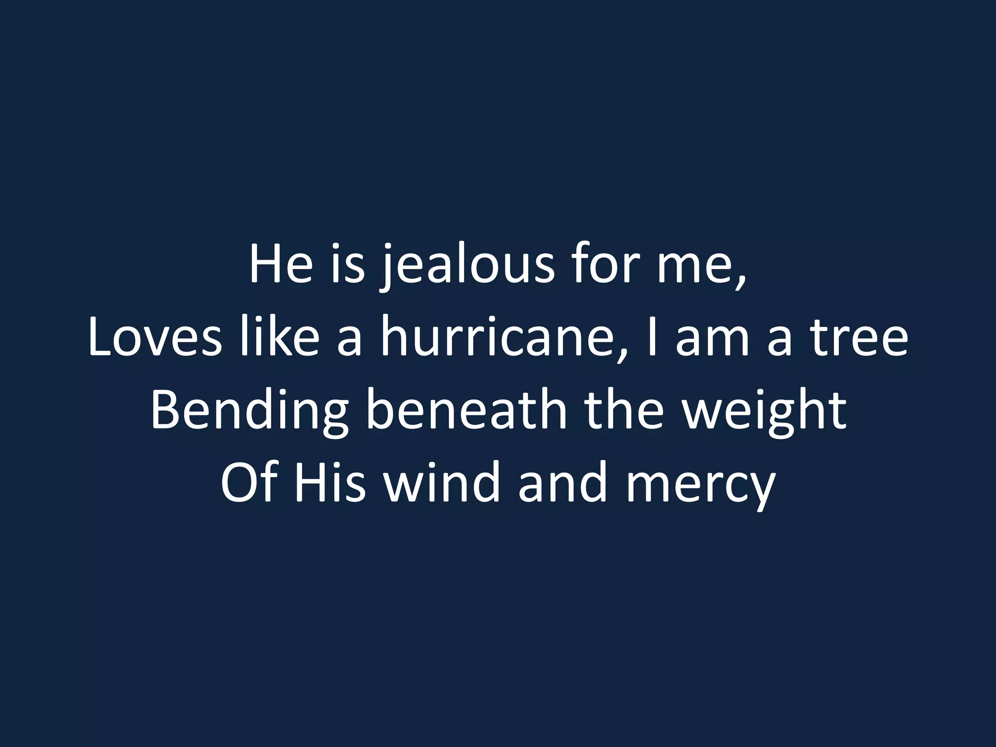 He is jealous for me,
Loves like a hurricane, I am a tree
Bending beneath the weight
Of His wind and mercy