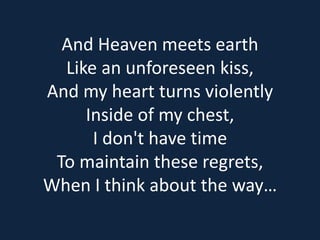 And Heaven meets earth 
Like an unforeseen kiss, 
And my heart turns violently 
Inside of my chest, 
I don't have time 
To maintain these regrets, 
When I think about the way… 
 