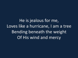 He is jealous for me, 
Loves like a hurricane, I am a tree 
Bending beneath the weight 
Of His wind and mercy 
 