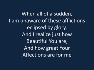 When all of a sudden, 
I am unaware of these afflictions 
eclipsed by glory, 
And I realize just how 
Beautiful You are, 
And how great Your 
Affections are for me 
 