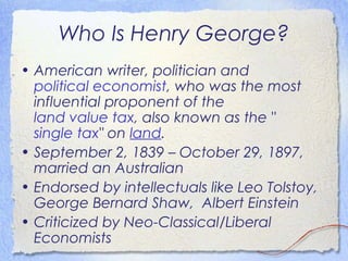 Who Is Henry George?
• American writer, politician and
  political economist, who was the most
  influential proponent of the
  land value tax, also known as the "
  single tax" onland.
• September 2, 1839 – October 29, 1897,
  married an Australian
• Endorsed by intellectuals like Leo Tolstoy,
  George Bernard Shaw, Albert Einstein
• Criticized by Neo-Classical/Liberal
  Economists
 