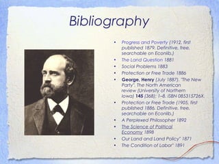 Bibliography
      •   Progress and Poverty(1912, first
          published 1879. Definitive, free,
          searchable on Econlib.)
      •   The Land Question1881
      •   Social Problems1883
      •   Protection or Free Trade1886
      •   George, Henry(July 1887)."The New
          Party".The North American
          review(University of Northern
          Iowa)145(368): 1–8.ISBN085315726X.
      •   Protection or Free Trade(1905, first
          published 1886. Definitive, free,
          searchable on Econlib.)
      •   A Perplexed Philosopher1892
      •   The Science of Political
          Economy1898
      •   Our Land and Land Policy" 1871
      •   The Condition of Labor" 1891
 