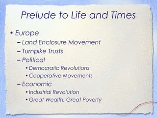 Prelude to Life and Times
• Europe
  – Land Enclosure Movement
  – Turnpike Trusts
  – Political
    • Democratic Revolutions
    • Cooperative Movements
  – Economic
    • Industrial Revolution
    • Great Wealth, Great Poverty
 