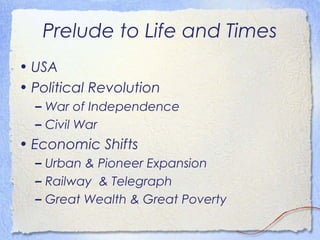 Prelude to Life and Times
• USA
• Political Revolution
  – War of Independence
  – Civil War
• Economic Shifts
  – Urban & Pioneer Expansion
  – Railway & Telegraph
  – Great Wealth & Great Poverty
 