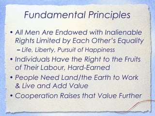 Fundamental Principles
• All Men Are Endowed with Inalienable
  Rights Limited by Each Other’s Equality
  – Life, Liberty, Pursuit of Happiness
• Individuals Have the Right to the Fruits
  of Their Labour, Hard-Earned
• People Need Land/the Earth to Work
  & Live and Add Value
• Cooperation Raises that Value Further
 
