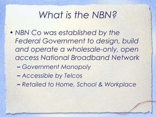 What is the NBN?
• NBN Co was established by the
  Federal Government to design, build
  and operate a wholesale-only, open
  access National Broadband Network
  – Government Monopoly
  – Accessible by Telcos
  – Retailed to Home, School & Workplace
 