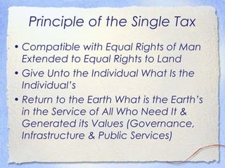 Principle of the Single Tax
• Compatible with Equal Rights of Man
  Extended to Equal Rights to Land
• Give Unto the Individual What Is the
  Individual’s
• Return to the Earth What is the Earth’s
  in the Service of All Who Need It &
  Generated its Values (Governance,
  Infrastructure & Public Services)
 