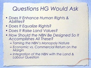 Questions HG Would Ask
• Does It Enhance Human Rights &
  Abilities?
• Does It Equalize Rights?
• Does It Raise Land Values?
• How Should the NBN Be Designed So It
  Accomplishes All These?
  – Taming the NBN’s Monopoly Nature
  – Economic vs. Commercial Return on the
    Margin
  – Integration of the NBN with the Land &
    Labour Question
 
