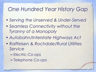 One Hundred Year History Gap
• Serving the Unserved & Under-Served
• Seamless Connectivity without the
  Tyranny of a Monopoly
• Autobahn/Interstate Highways Act
• Raiffeisen & Rochdale/Rural Utilities
  Service
  – Electric Co-ops
  – Telephone Co-ops
 