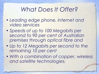What Does It Offer?
• Leading edge phone, internet and
  video services
• Speeds of up to 100 Megabits per
  second to 90 per cent of Australian
  premises through optical fibre and
• Up to 12 Megabits per second to the
  remaining 10 per cent
• With a combination of copper, wireless
  and satellite technologies.
 