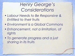 Henry George’s
         Considerations
• Labour Needs to Be Responsive &
  Entitled to their fruits
• Environment is a Global Commons
• Enhancement, not a limitation, of
  rights
• To generate progress and a just
  sharing in its fruits
 