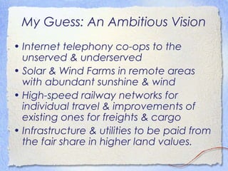 My Guess: An Ambitious Vision
• Internet telephony co-ops to the
  unserved & underserved
• Solar & Wind Farms in remote areas
  with abundant sunshine & wind
• High-speed railway networks for
  individual travel & improvements of
  existing ones for freights & cargo
• Infrastructure & utilities to be paid from
  the fair share in higher land values.
 