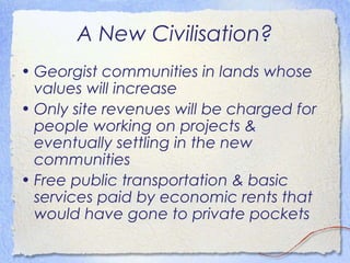A New Civilisation?
• Georgist communities in lands whose
  values will increase
• Only site revenues will be charged for
  people working on projects &
  eventually settling in the new
  communities
• Free public transportation & basic
  services paid by economic rents that
  would have gone to private pockets
 