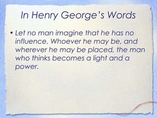 In Henry George’s Words
• Let no man imagine that he has no
  influence. Whoever he may be, and
  wherever he may be placed, the man
  who thinks becomes a light and a
  power.
 