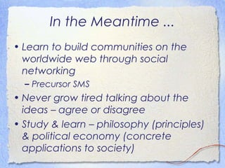 In the Meantime ...
• Learn to build communities on the
  worldwide web through social
  networking
  – Precursor SMS
• Never grow tired talking about the
  ideas – agree or disagree
• Study & learn – philosophy (principles)
  & political economy (concrete
  applications to society)
 