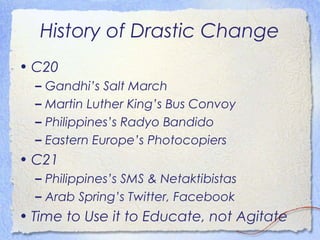 History of Drastic Change
• C20
  –   Gandhi’s Salt March
  –   Martin Luther King’s Bus Convoy
  –   Philippines’s Radyo Bandido
  –   Eastern Europe’s Photocopiers
• C21
  – Philippines’s SMS & Netaktibistas
  – Arab Spring’s Twitter, Facebook
• Time to Use it to Educate, not Agitate
 
